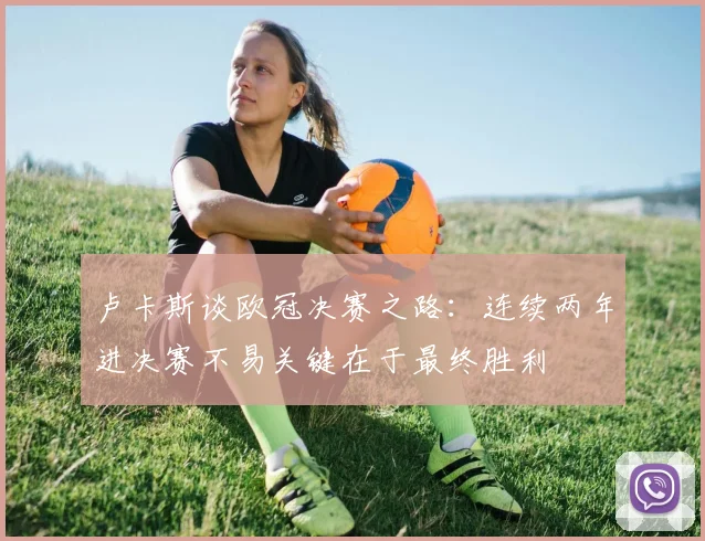 卢卡斯谈欧冠决赛之路：连续两年进决赛不易关键在于最终胜利