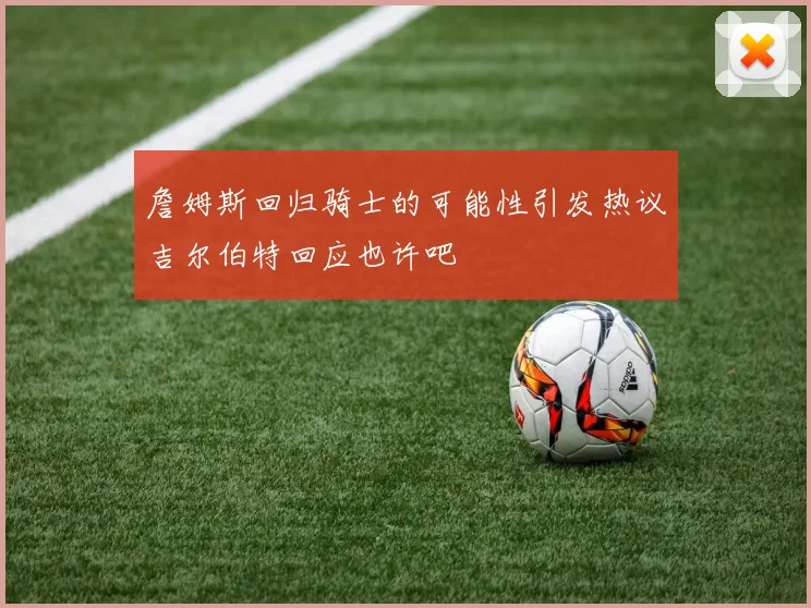 詹姆斯回归骑士的可能性引发热议吉尔伯特回应也许吧