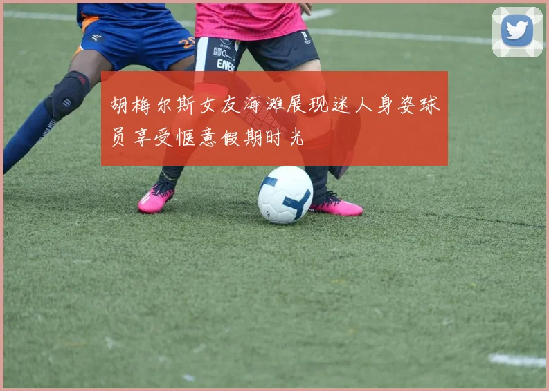 胡梅尔斯女友海滩展现迷人身姿球员享受惬意假期时光