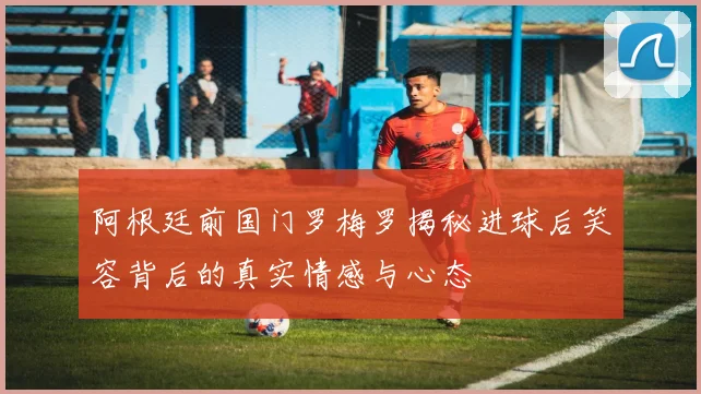 阿根廷前国门罗梅罗揭秘进球后笑容背后的真实情感与心态