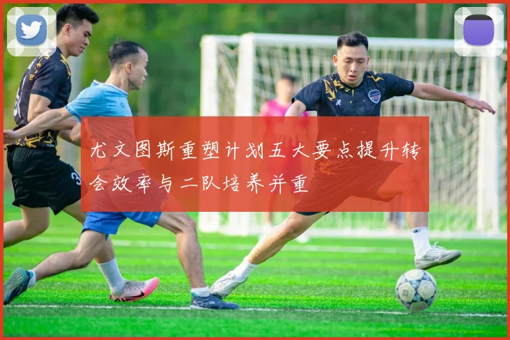 尤文图斯重塑计划五大要点提升转会效率与二队培养并重