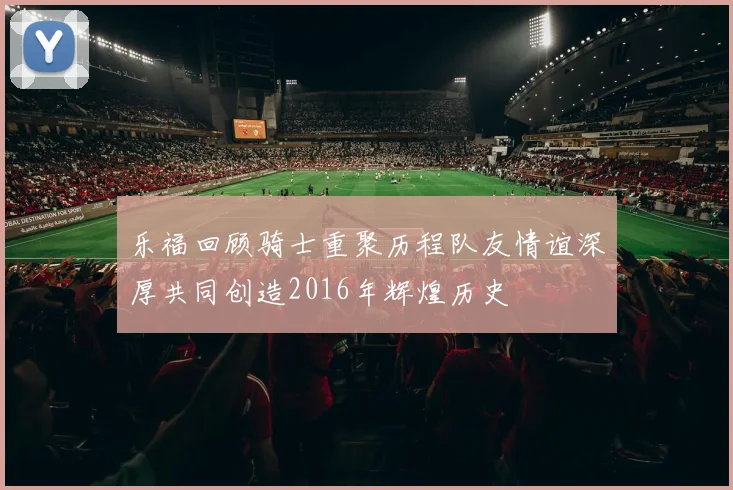 乐福回顾骑士重聚历程队友情谊深厚共同创造2016年辉煌历史