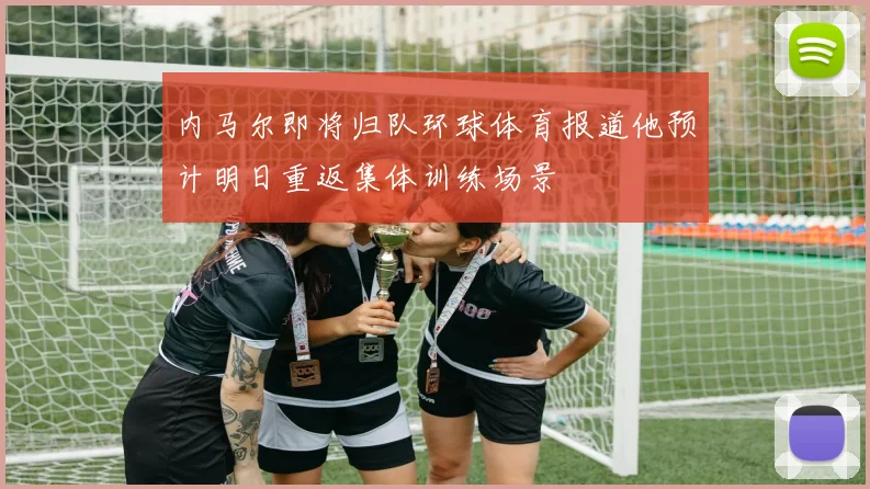 内马尔即将归队环球体育报道他预计明日重返集体训练场景