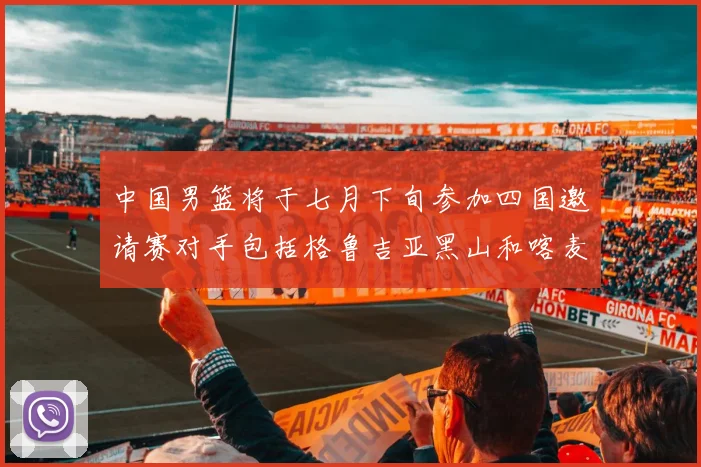 中国男篮将于七月下旬参加四国邀请赛对手包括格鲁吉亚黑山和喀麦隆