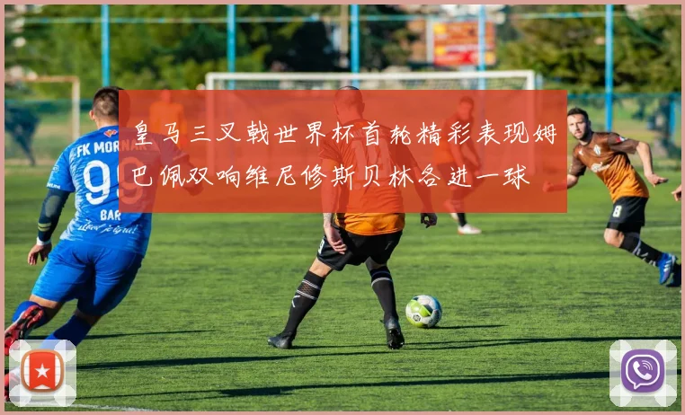 皇马三叉戟世界杯首轮精彩表现姆巴佩双响维尼修斯贝林各进一球