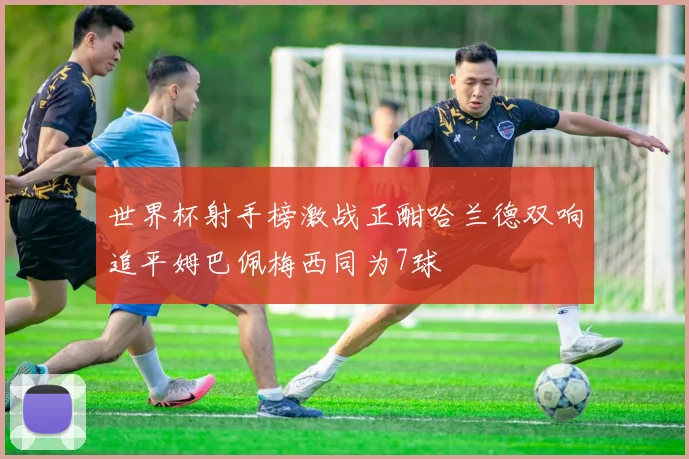 世界杯射手榜激战正酣哈兰德双响追平姆巴佩梅西同为7球