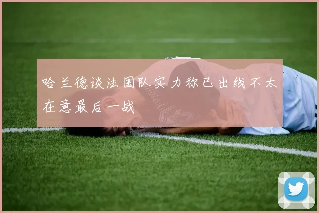 哈兰德谈法国队实力称已出线不太在意最后一战