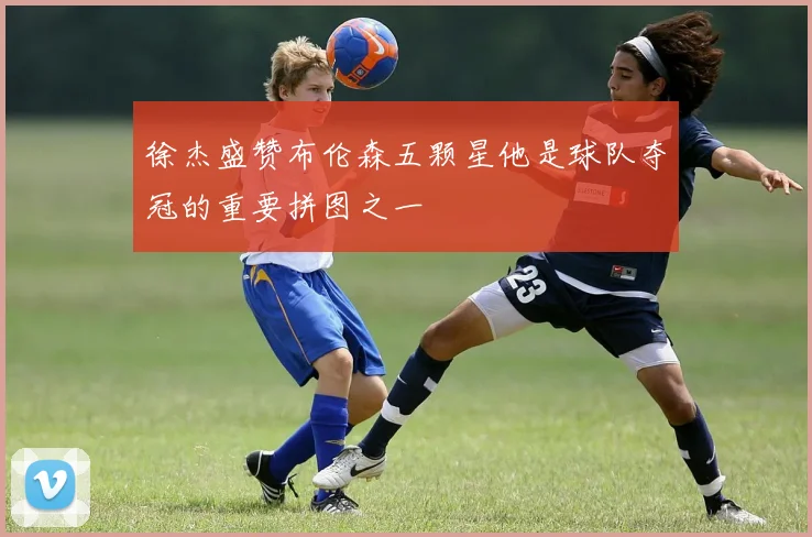 徐杰盛赞布伦森五颗星他是球队夺冠的重要拼图之一