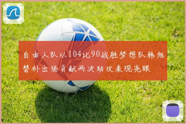 自由人队以104比90战胜梦想队韩旭替补出场贡献两次助攻表现亮眼