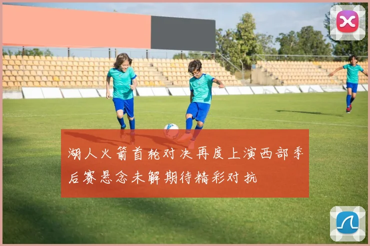 湖人火箭首轮对决再度上演西部季后赛悬念未解期待精彩对抗