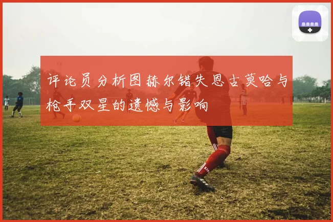 评论员分析图赫尔错失恩古莫哈与枪手双星的遗憾与影响