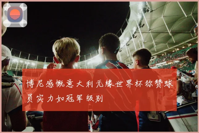博尼感慨意大利无缘世界杯称赞球员实力如冠军级别