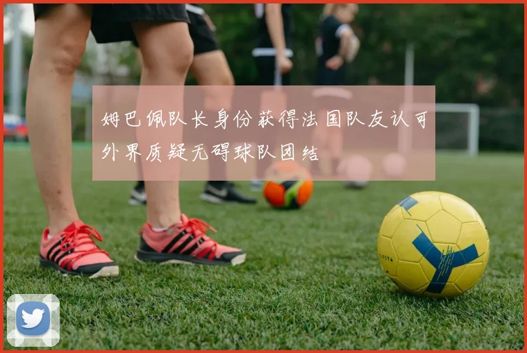 姆巴佩队长身份获得法国队友认可外界质疑无碍球队团结