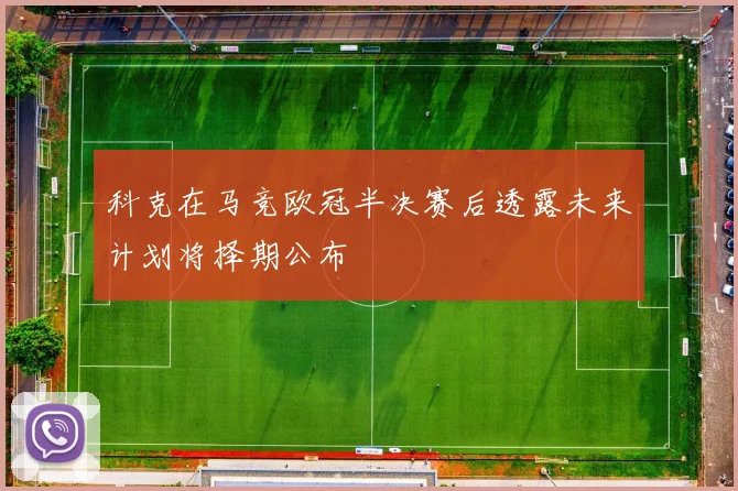 科克在马竞欧冠半决赛后透露未来计划将择期公布