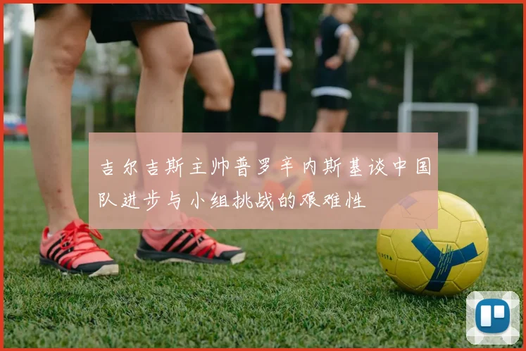 吉尔吉斯主帅普罗辛内斯基谈中国队进步与小组挑战的艰难性