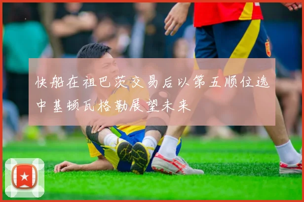 快船在祖巴茨交易后以第五顺位选中基顿瓦格勒展望未来