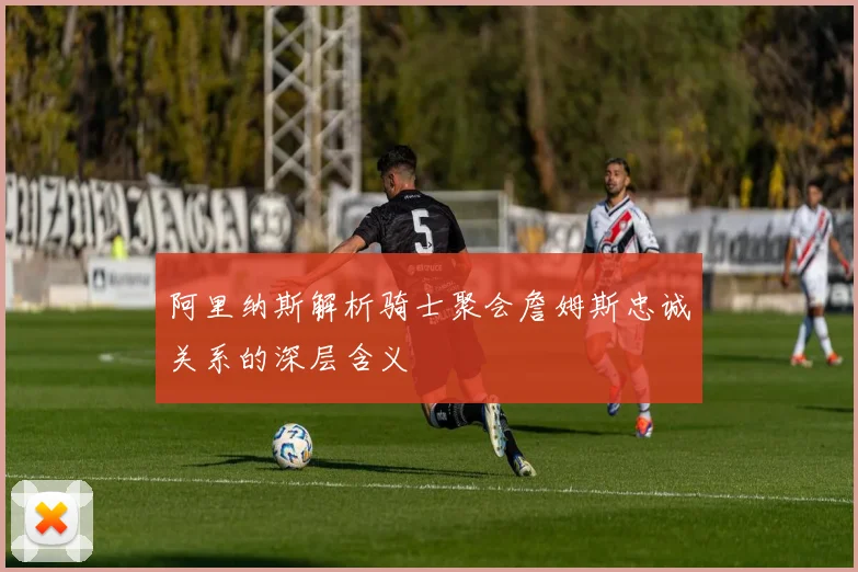 阿里纳斯解析骑士聚会詹姆斯忠诚关系的深层含义