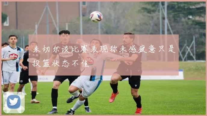 米切尔谈比赛表现称未感疲惫只是投篮状态不佳