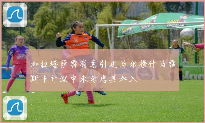 加拉塔萨雷有意引进马尔穆什马雷斯卡计划中未考虑其加入