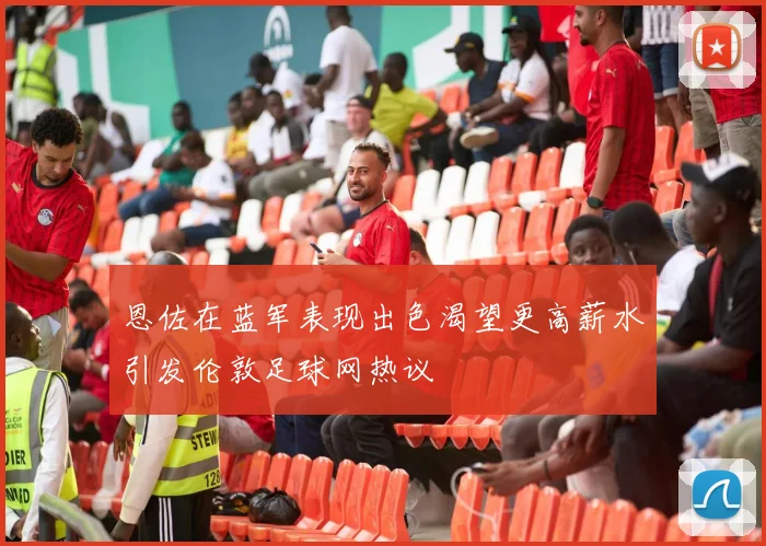 恩佐在蓝军表现出色渴望更高薪水引发伦敦足球网热议