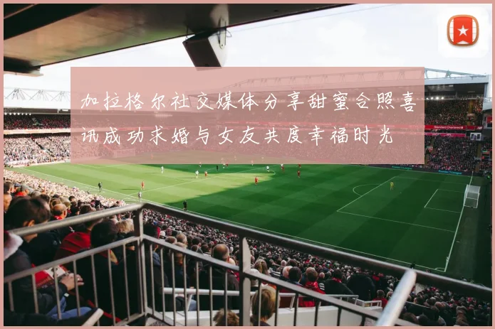 加拉格尔社交媒体分享甜蜜合照喜讯成功求婚与女友共度幸福时光