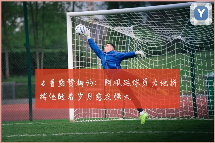 吉鲁盛赞梅西：阿根廷球员为他拼搏他随着岁月愈发强大